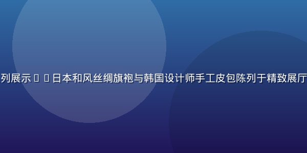 亚洲精品时尚系列展示——日本和风丝绸旗袍与韩国设计师手工皮包陈列于精致展厅，灯光温暖奢华